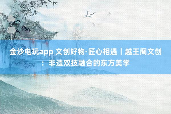 金沙電玩app 文創(chuàng)好物·匠心相遇|越王閣文創(chuàng):非遺雙技融合的東方美學(xué)