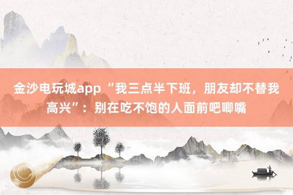 金沙電玩城app “我三點(diǎn)半下班，朋友卻不替我高興”：別在吃不飽的人面前吧唧嘴