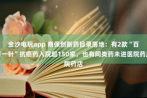 金沙電玩app 商保創(chuàng)新藥目錄落地：有2款“百萬(wàn)一針”抗癌藥入院超150家，也有同類(lèi)藥未進(jìn)醫(yī)院藥店