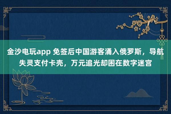 金沙電玩app 免簽后中國游客涌入俄羅斯，導航失靈支付卡殼，萬元追光卻困在數字迷宮