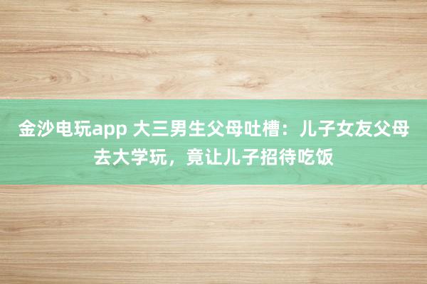 金沙電玩app 大三男生父母吐槽：兒子女友父母去大學玩，竟讓兒子招待吃飯