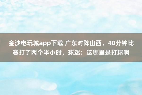 金沙電玩城app下載 廣東對陣山西，40分鐘比賽打了兩個半小時，球迷：這哪里是打球啊