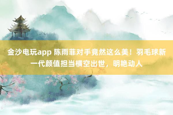 金沙電玩app 陳雨菲對手竟然這么美!羽毛球新一代顏值擔當橫空出世,明艷動人