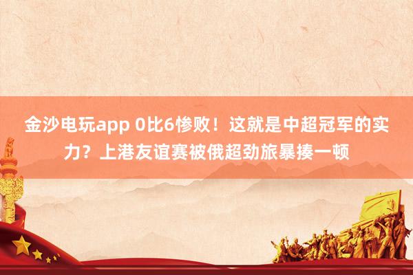 金沙電玩app 0比6慘敗！這就是中超冠軍的實(shí)力？上港友誼賽被俄超勁旅暴揍一頓