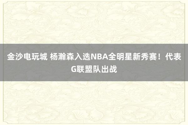 金沙電玩城 楊瀚森入選NBA全明星新秀賽！代表G聯(lián)盟隊(duì)出戰(zhàn)