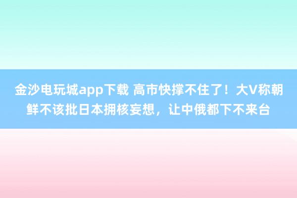 金沙電玩城app下載 高市快撐不住了!大V稱朝鮮不該批日本擁核妄想,讓中俄都下不來臺