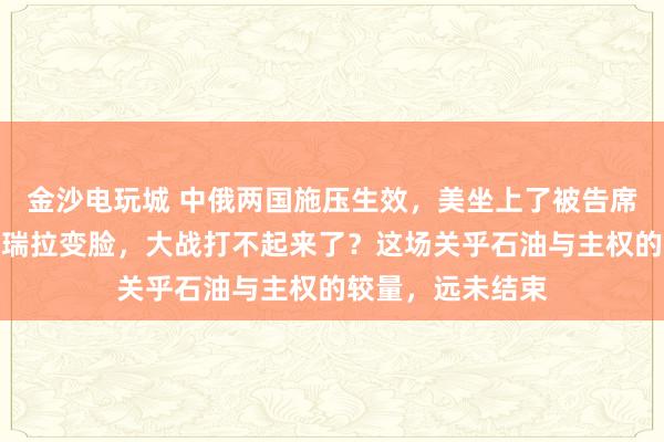 金沙電玩城 中俄兩國施壓生效，美坐上了被告席，特朗普對委內瑞拉變臉，大戰打不起來了？這場關乎石油與主權的較量，遠未結束