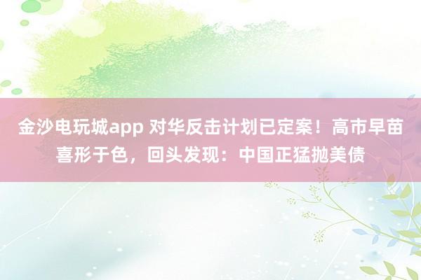 金沙電玩城app 對(duì)華反擊計(jì)劃已定案!高市早苗喜形于色,回頭發(fā)現(xiàn):中國(guó)正猛拋美債