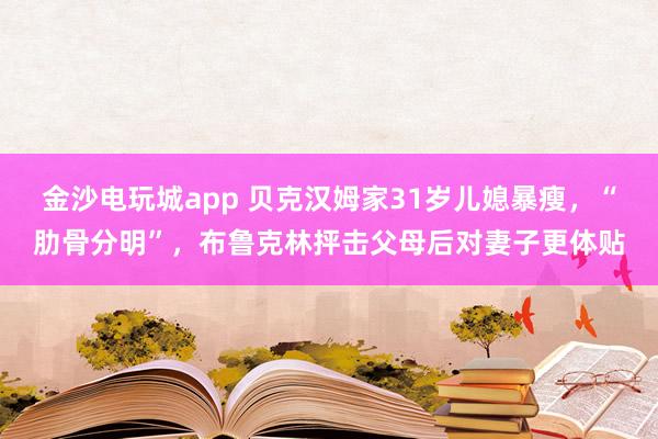 金沙電玩城app 貝克漢姆家31歲兒媳暴瘦，“肋骨分明”，布魯克林抨擊父母后對妻子更體貼