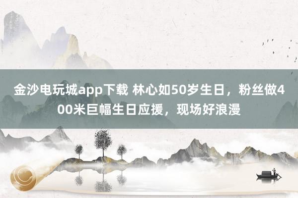 金沙電玩城app下載 林心如50歲生日，粉絲做400米巨幅生日應援，現場好浪漫