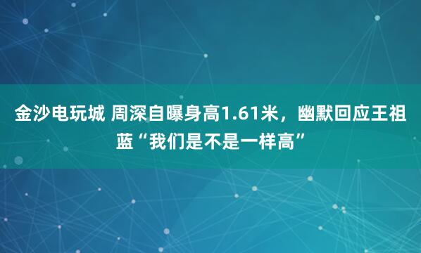 金沙電玩城 周深自曝身高1.61米，幽默回應王祖藍“我們是不是一樣高”