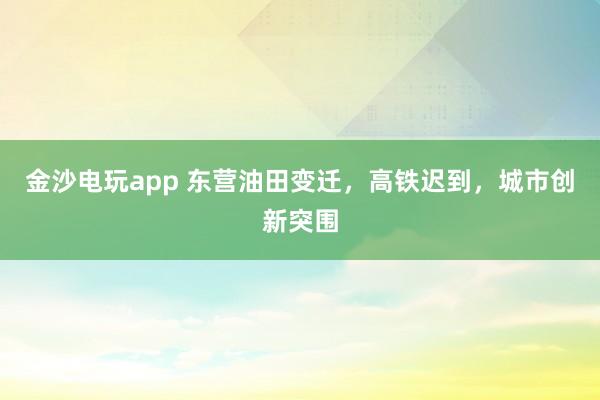 金沙電玩app 東營油田變遷,高鐵遲到,城市創新突圍